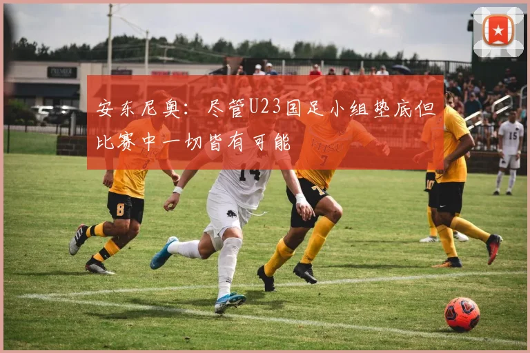 安东尼奥：尽管U23国足小组垫底但比赛中一切皆有可能