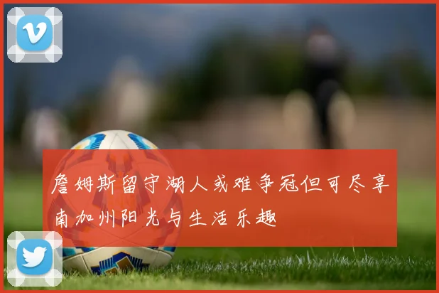 詹姆斯留守湖人或难争冠但可尽享南加州阳光与生活乐趣