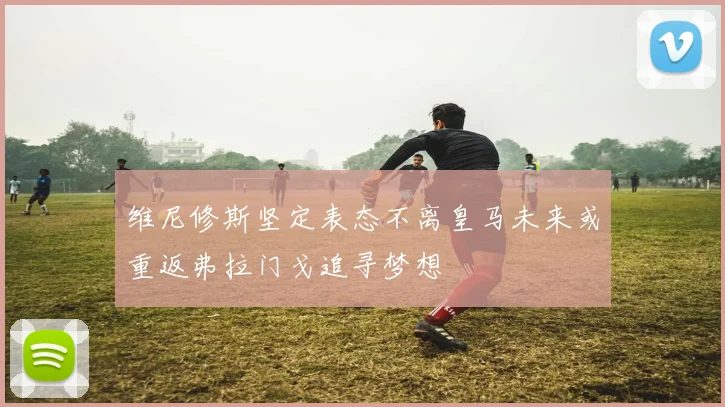 维尼修斯坚定表态不离皇马未来或重返弗拉门戈追寻梦想