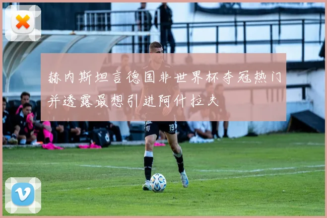 赫内斯坦言德国非世界杯夺冠热门并透露最想引进阿什拉夫