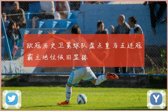 欧冠历史卫冕球队盘点皇马五连冠霸主地位依旧显赫