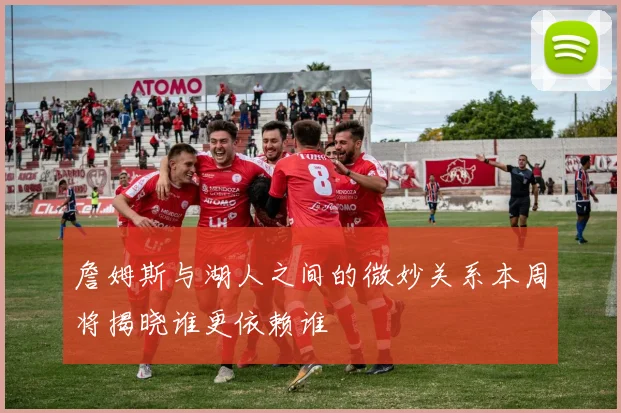 詹姆斯与湖人之间的微妙关系本周将揭晓谁更依赖谁