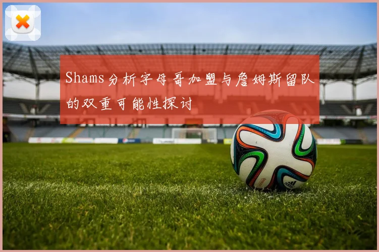 Shams分析字母哥加盟与詹姆斯留队的双重可能性探讨