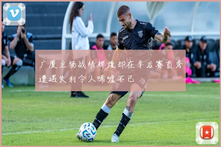 广厦主场战绩辉煌却在季后赛首秀遭遇失利令人唏嘘不已