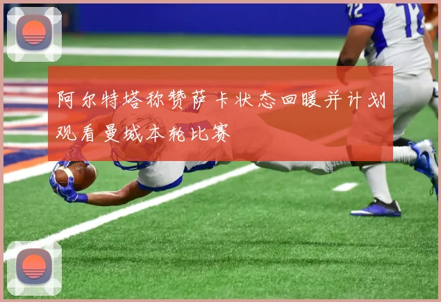 阿尔特塔称赞萨卡状态回暖并计划观看曼城本轮比赛
