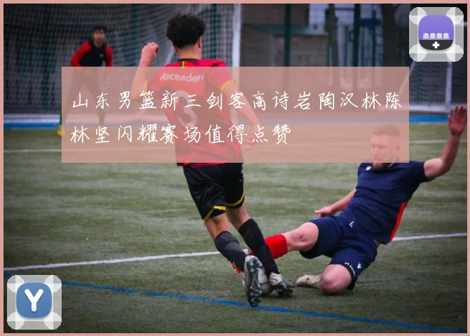 山东男篮新三剑客高诗岩陶汉林陈林坚闪耀赛场值得点赞