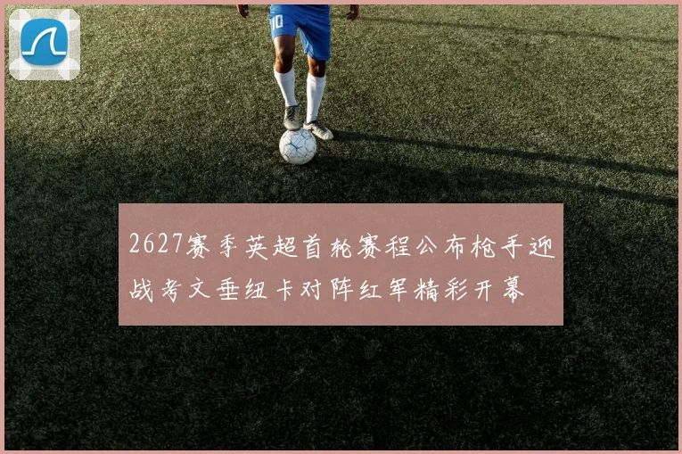 2627赛季英超首轮赛程公布枪手迎战考文垂纽卡对阵红军精彩开幕