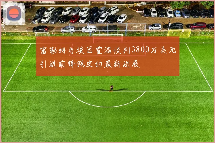 富勒姆与埃因霍温谈判3800万美元引进前锋佩皮的最新进展