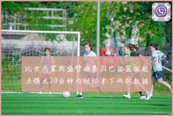 比尔西蒙斯盛赞施泰因巴赫篮板能力强大20分钟内轻松拿下两双数据