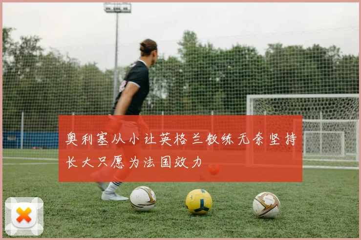 奥利塞从小让英格兰教练无奈坚持长大只愿为法国效力