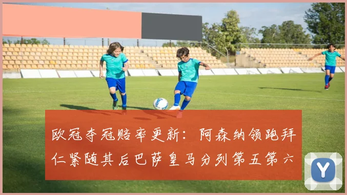 欧冠夺冠赔率更新：阿森纳领跑拜仁紧随其后巴萨皇马分列第五第六位