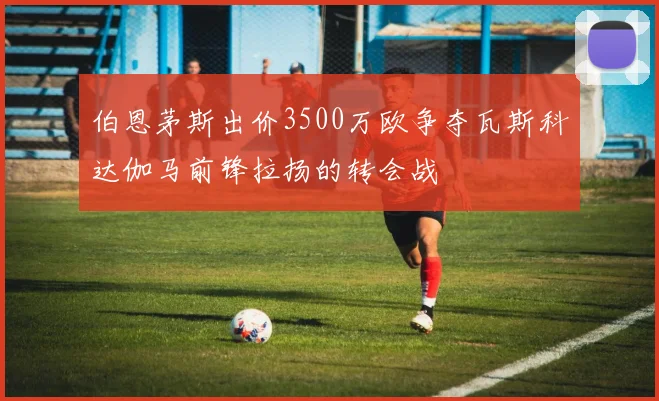 伯恩茅斯出价3500万欧争夺瓦斯科达伽马前锋拉扬的转会战