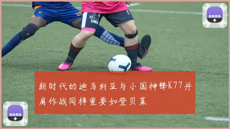 新时代的迪马利亚与小国神锋K77并肩作战同样重要如登贝莱