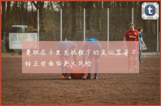 曼联在卡里克执教下的变化显著不转正将面临更大风险