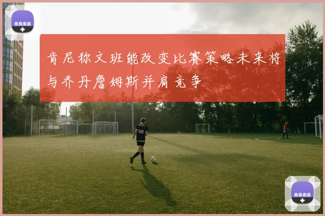 肯尼称文班能改变比赛策略未来将与乔丹詹姆斯并肩竞争